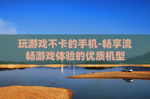 玩游戏不卡的手机-畅享流畅游戏体验的优质机型