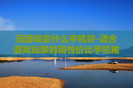 玩游戏买什么手机好-适合游戏玩家的高性价比手机推荐