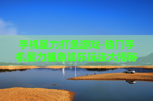 手机星力打鱼游戏-热门手机星力捕鱼娱乐玩法大揭秘