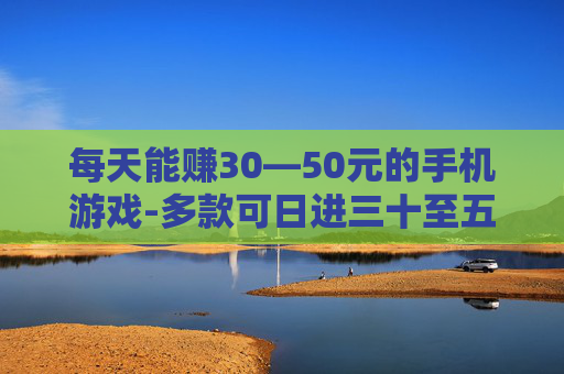 每天能赚30—50元的手机游戏-多款可日进三十至五十元的手游推荐 每天能赚30—50元的手机游戏-多款可日进三十至五十元的手游推荐