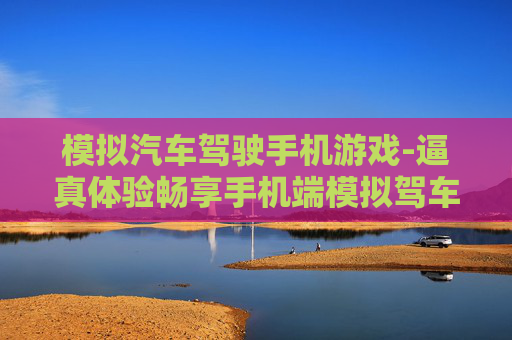 模拟汽车驾驶手机游戏-逼真体验畅享手机端模拟驾车乐趣