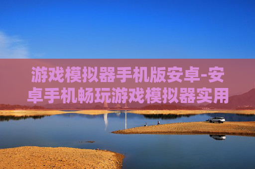 游戏模拟器手机版安卓-安卓手机畅玩游戏模拟器实用方案