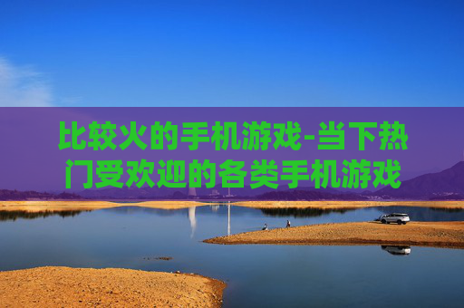 比较火的手机游戏-当下热门受欢迎的各类手机游戏