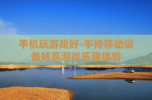 手机玩游戏好-手持移动设备畅享游戏乐趣体验