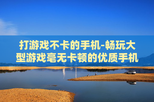 打游戏不卡的手机-畅玩大型游戏毫无卡顿的优质手机