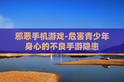 邪恶手机游戏-危害青少年身心的不良手游隐患