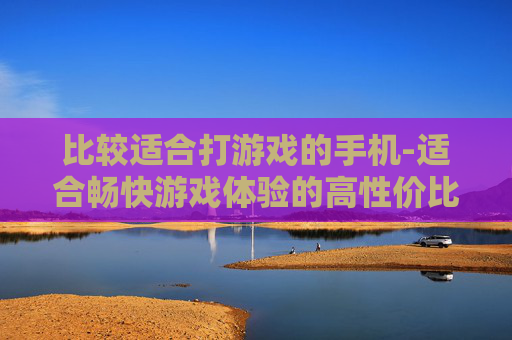比较适合打游戏的手机-适合畅快游戏体验的高性价比手机