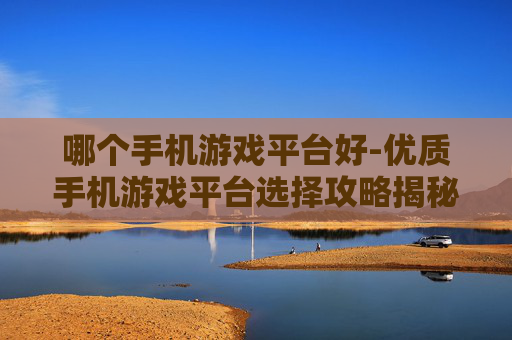 哪个手机游戏平台好-优质手机游戏平台选择攻略揭秘