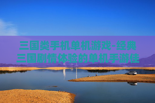 三国类手机单机游戏-经典三国剧情体验的单机手游佳作