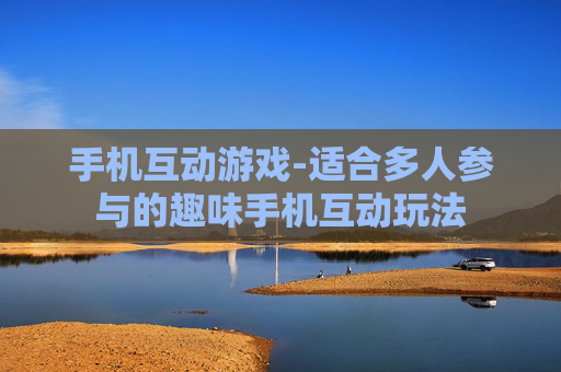 手机互动游戏-适合多人参与的趣味手机互动玩法