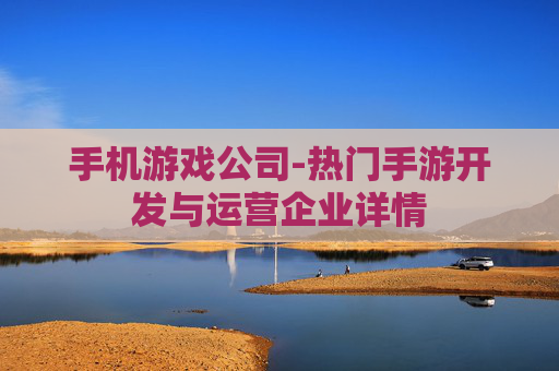 手机游戏公司-热门手游开发与运营企业详情