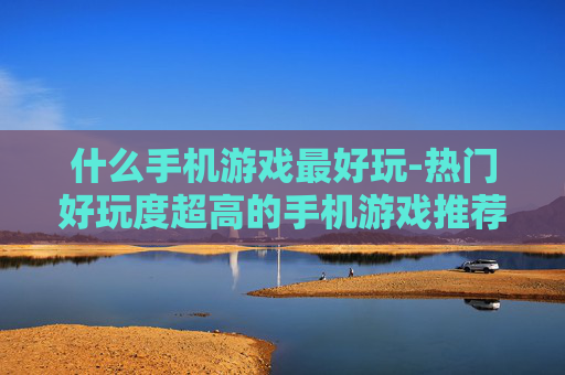 什么手机游戏最好玩-热门好玩度超高的手机游戏推荐 什么手机游戏最好玩-热门好玩度超高的手机游戏推荐