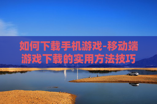 如何下载手机游戏-移动端游戏下载的实用方法技巧