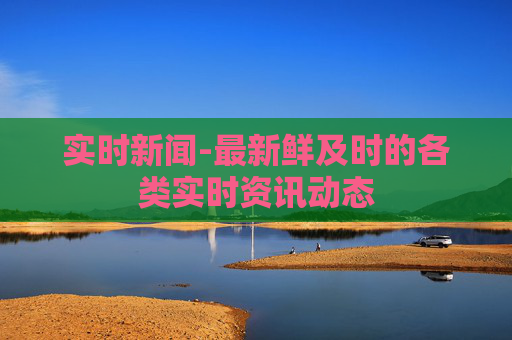 实时新闻-最新鲜及时的各类实时资讯动态