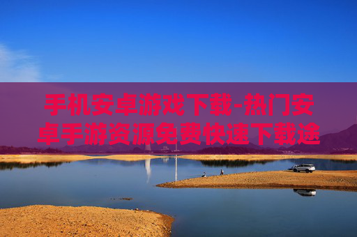 手机安卓游戏下载-热门安卓手游资源免费快速下载途径