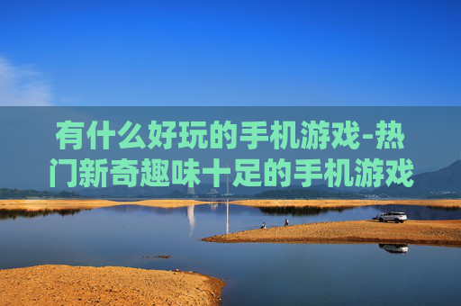 有什么好玩的手机游戏-热门新奇趣味十足的手机游戏推荐