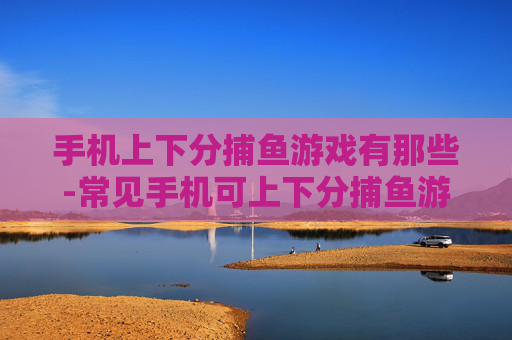 手机上下分捕鱼游戏有那些-常见手机可上下分捕鱼游戏大盘点