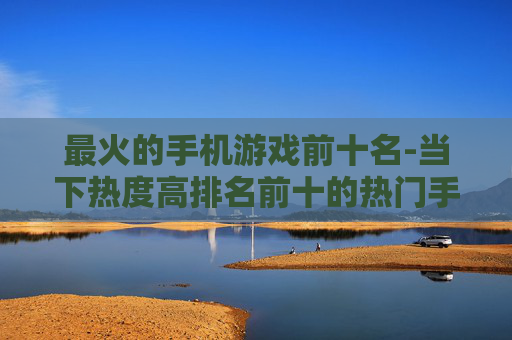 最火的手机游戏前十名-当下热度高排名前十的热门手游