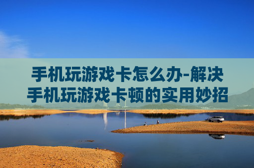 手机玩游戏卡怎么办-解决手机玩游戏卡顿的实用妙招