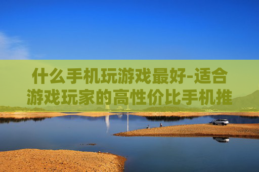 什么手机玩游戏最好-适合游戏玩家的高性价比手机推荐