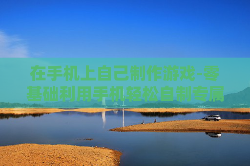 在手机上自己制作游戏-零基础利用手机轻松自制专属游戏