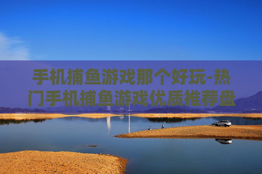 手机捕鱼游戏那个好玩-热门手机捕鱼游戏优质推荐盘点