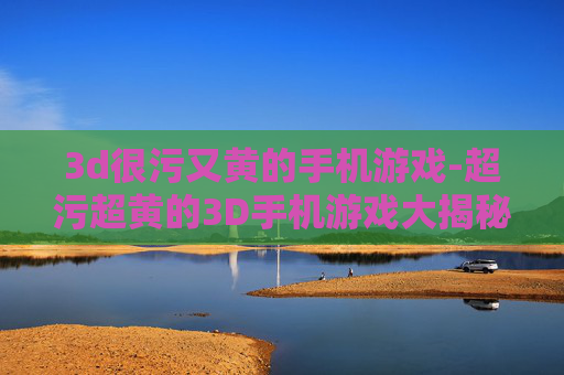 3d很污又黄的手机游戏-超污超黄的3D手机游戏大揭秘