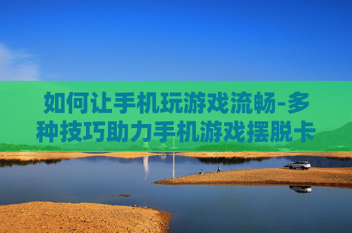 如何让手机玩游戏流畅-多种技巧助力手机游戏摆脱卡顿困扰