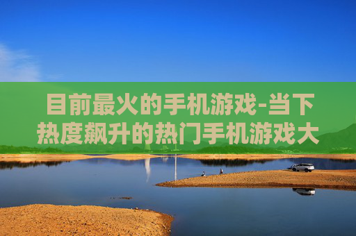 目前最火的手机游戏-当下热度飙升的热门手机游戏大盘点
