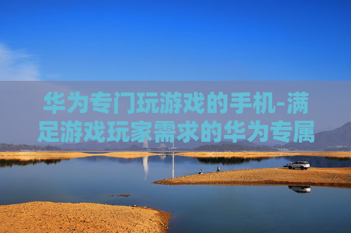 华为专门玩游戏的手机-满足游戏玩家需求的华为专属机型