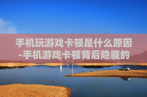 手机玩游戏卡顿是什么原因-手机游戏卡顿背后隐藏的深层因素