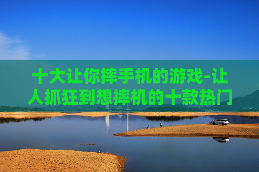 十大让你摔手机的游戏-让人抓狂到想摔机的十款热门游戏