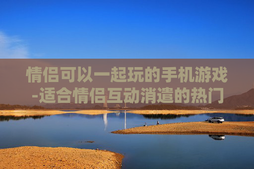 情侣可以一起玩的手机游戏-适合情侣互动消遣的热门手机游戏
