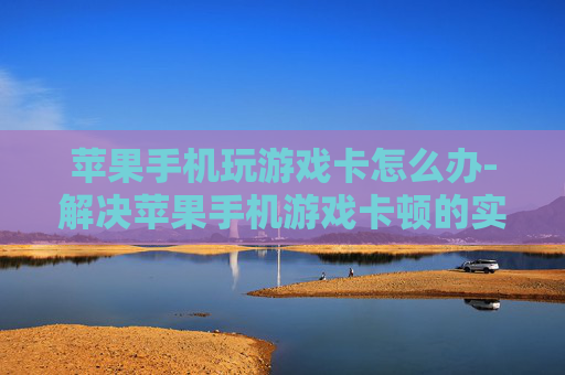苹果手机玩游戏卡怎么办-解决苹果手机游戏卡顿的实用办法