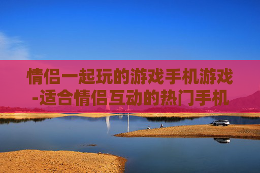 情侣一起玩的游戏手机游戏-适合情侣互动的热门手机游戏推荐