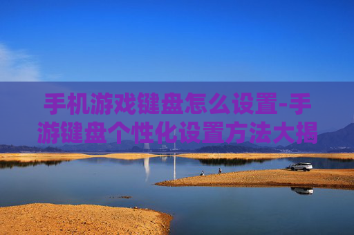 手机游戏键盘怎么设置-手游键盘个性化设置方法大揭秘 手机游戏键盘怎么设置-手游键盘个性化设置方法大揭秘
