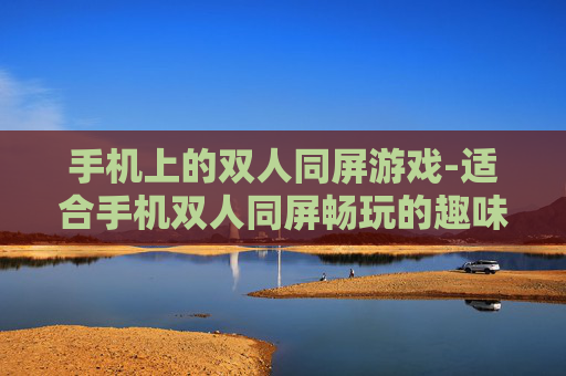 手机上的双人同屏游戏-适合手机双人同屏畅玩的趣味游戏类型