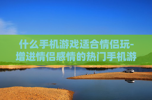 什么手机游戏适合情侣玩-增进情侣感情的热门手机游戏推荐