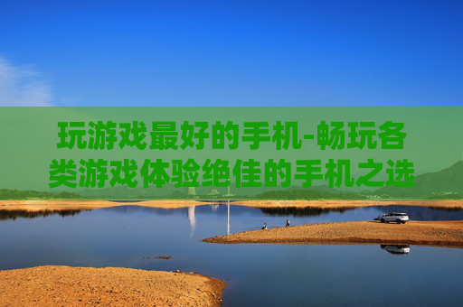 玩游戏最好的手机-畅玩各类游戏体验绝佳的手机之选