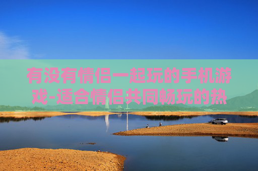 有没有情侣一起玩的手机游戏-适合情侣共同畅玩的热门手机游戏推荐