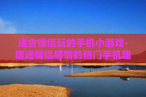 适合情侣玩的手机小游戏-增进情侣感情的热门手机趣味小游戏