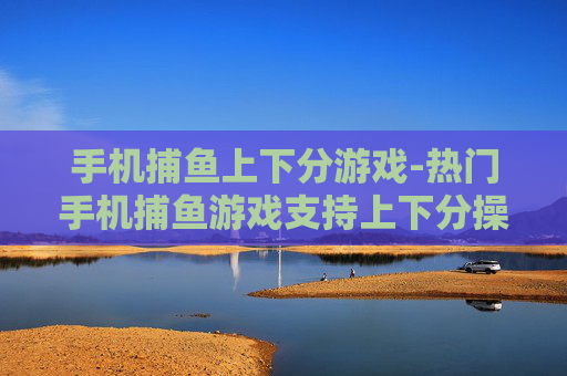 手机捕鱼上下分游戏-热门手机捕鱼游戏支持上下分操作