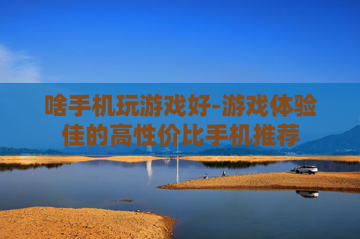 啥手机玩游戏好-游戏体验佳的高性价比手机推荐