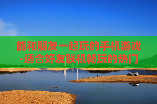 能和朋友一起玩的手机游戏-适合好友联机畅玩的热门手机游戏