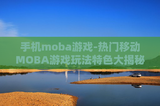 手机moba游戏-热门移动MOBA游戏玩法特色大揭秘