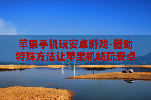 苹果手机玩安卓游戏-借助特殊方法让苹果机畅玩安卓游戏