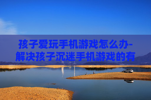 孩子爱玩手机游戏怎么办-解决孩子沉迷手机游戏的有效办法