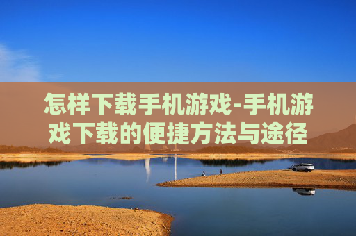 怎样下载手机游戏-手机游戏下载的便捷方法与途径