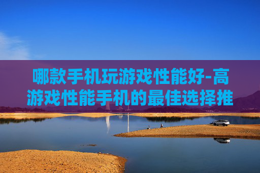 哪款手机玩游戏性能好-高游戏性能手机的最佳选择推荐