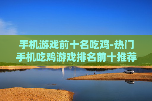 手机游戏前十名吃鸡-热门手机吃鸡游戏排名前十推荐